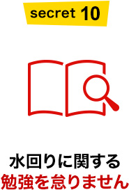 SECRET10 水回りに関する勉強を怠りません